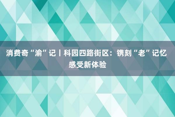 消费奇“渝”记丨科园四路街区：镌刻“老”记忆 感受新体验
