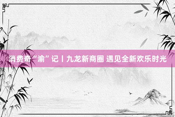 消费奇“渝”记丨九龙新商圈 遇见全新欢乐时光